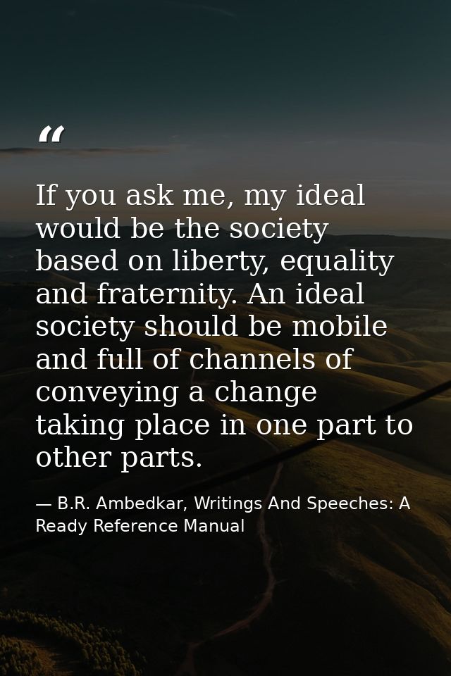 If you ask me, my ideal would be the society based on liberty, equality and fraternity. An ideal society should be mobil — B.R. Ambedkar, Writings And Speeches: A Ready Reference Manual