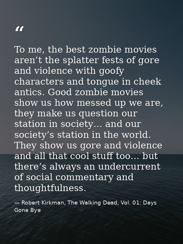 To me, the best zombie movies aren’t the splatter fests of gore and violence with goofy characters and tongue in cheek a — Robert Kirkman, The Walking Dead, Vol. 01: Days Gone Bye