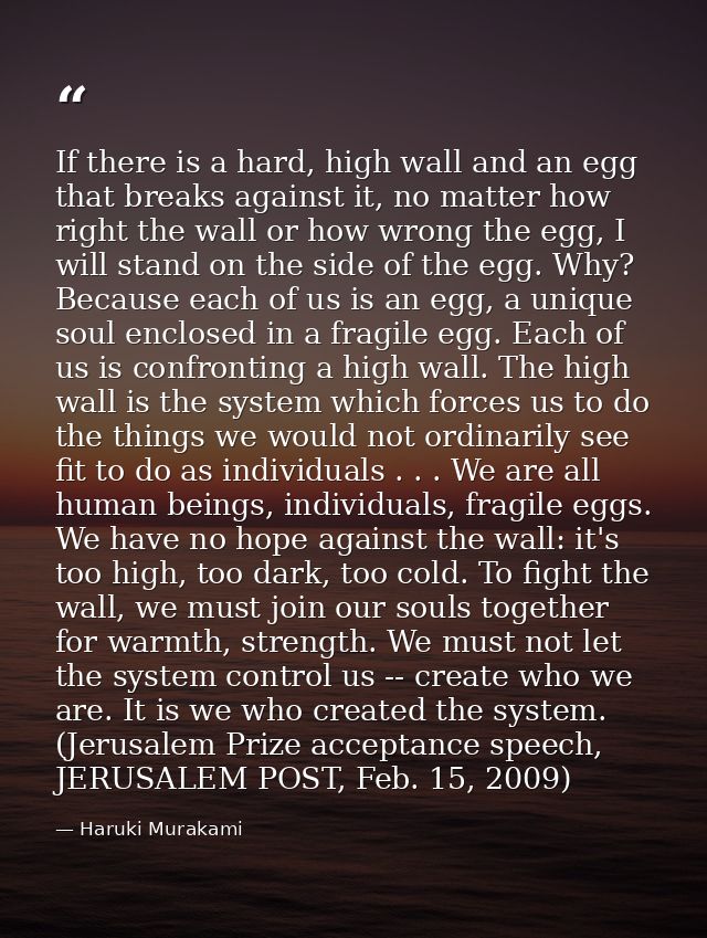 If there is a hard, high wall and an egg that breaks against it, no matter how right the wall or how wrong the egg, I wi — Haruki Murakami