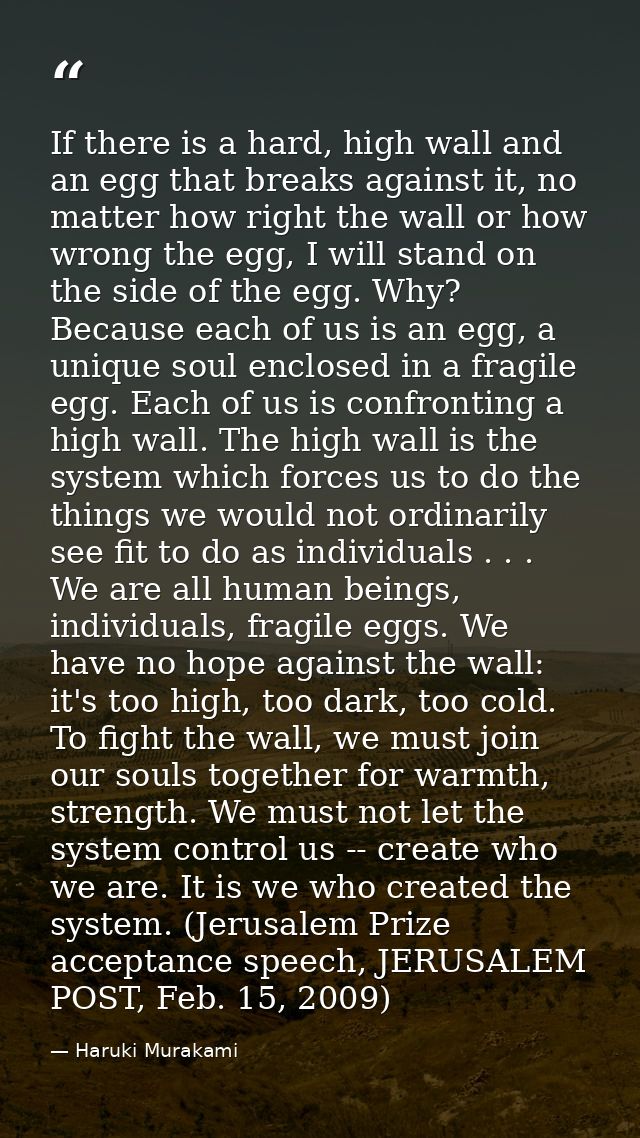 If there is a hard, high wall and an egg that breaks against it, no matter how right the wall or how wrong the egg, I wi — Haruki Murakami