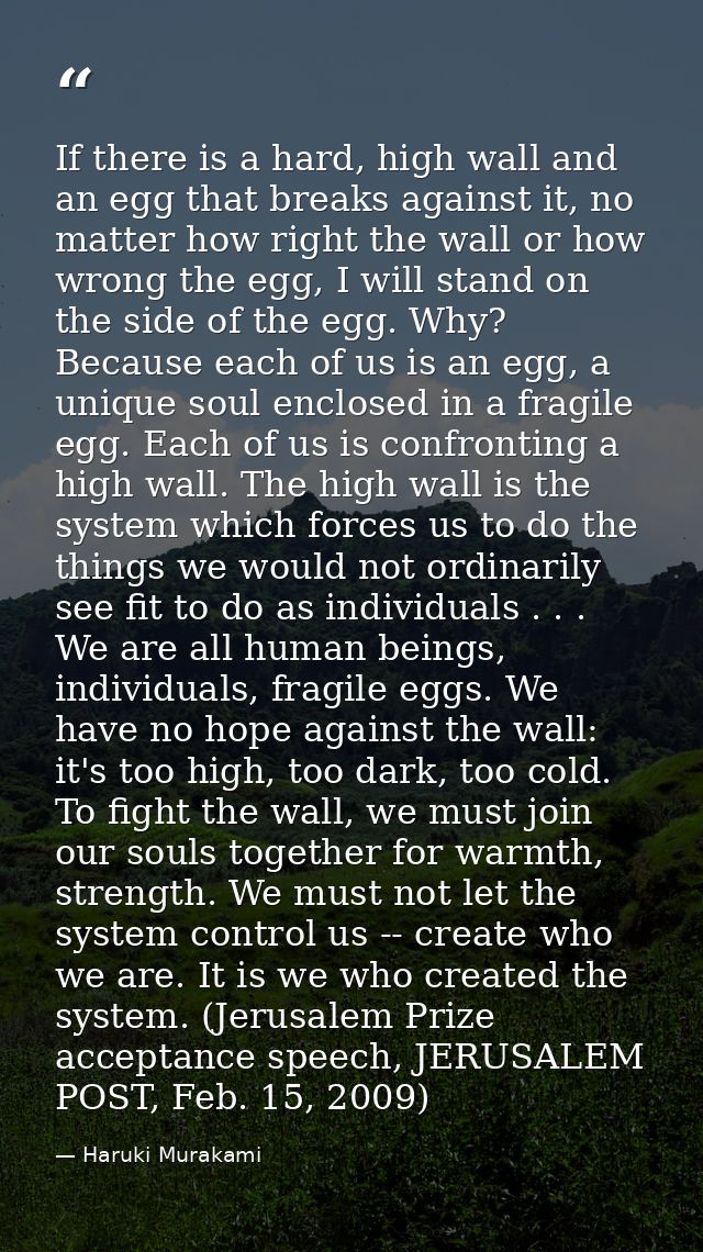 If there is a hard, high wall and an egg that breaks against it, no matter how right the wall or how wrong the egg, I wi — Haruki Murakami