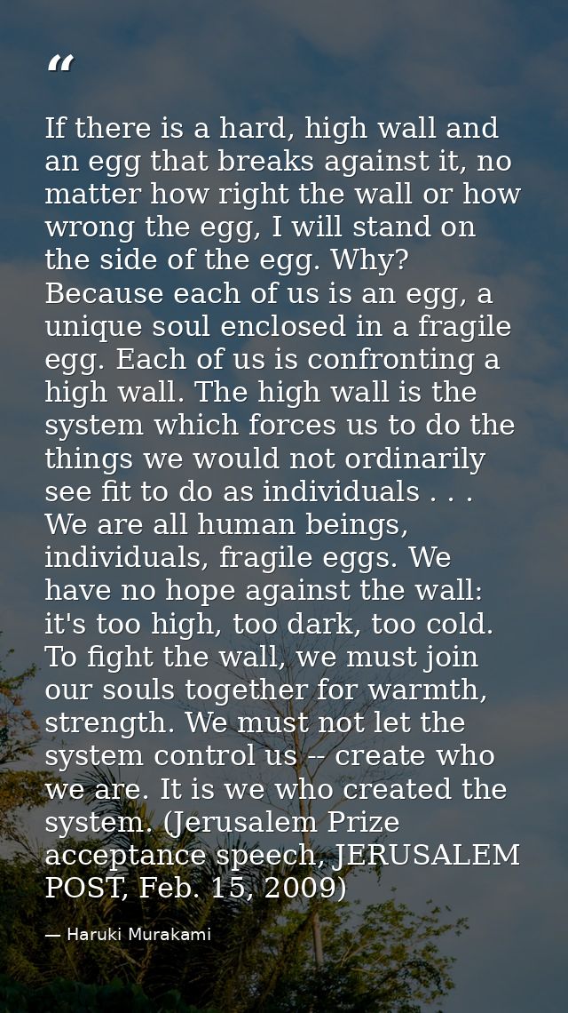 If there is a hard, high wall and an egg that breaks against it, no matter how right the wall or how wrong the egg, I wi — Haruki Murakami