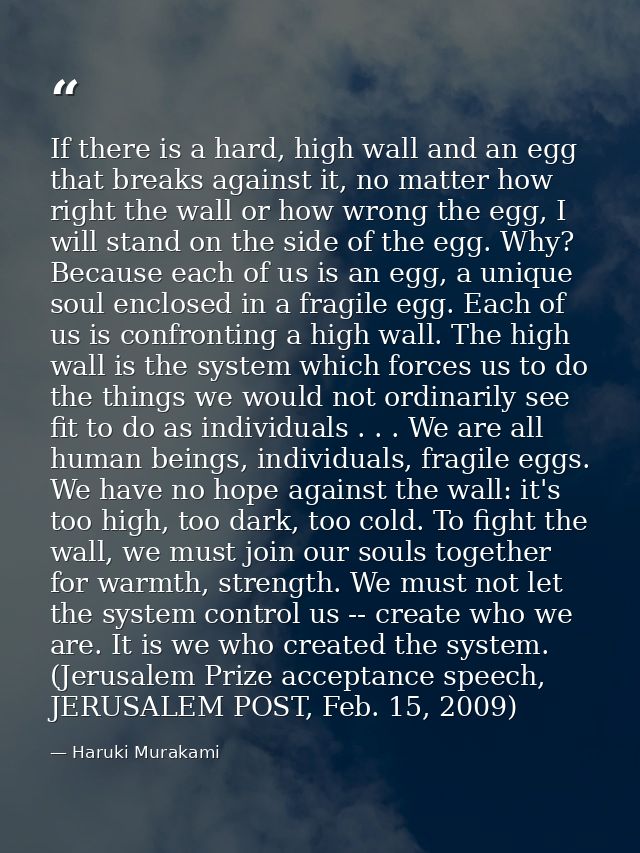 If there is a hard, high wall and an egg that breaks against it, no matter how right the wall or how wrong the egg, I wi — Haruki Murakami