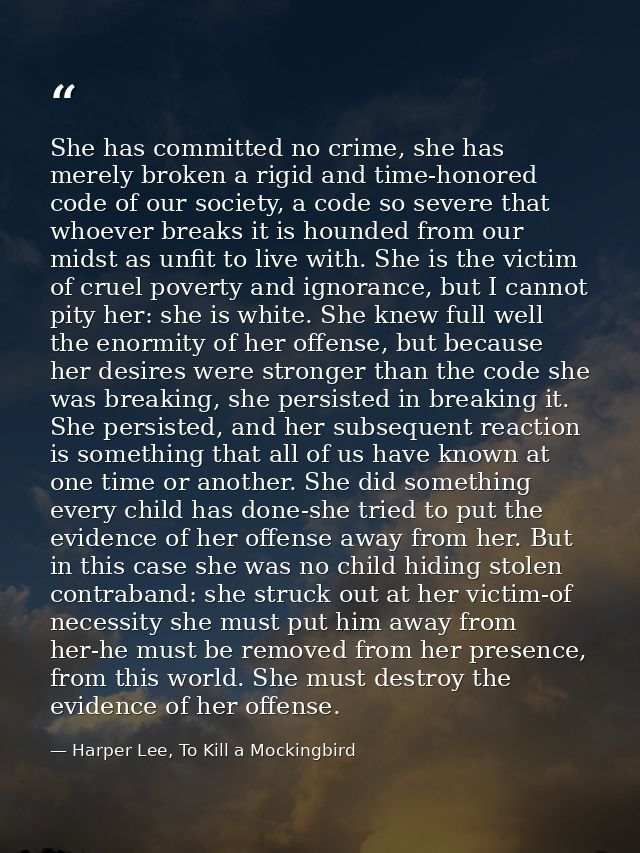 She has committed no crime, she has merely broken a rigid and time-honored code of our society, a code so severe that wh — Harper Lee, To Kill a Mockingbird