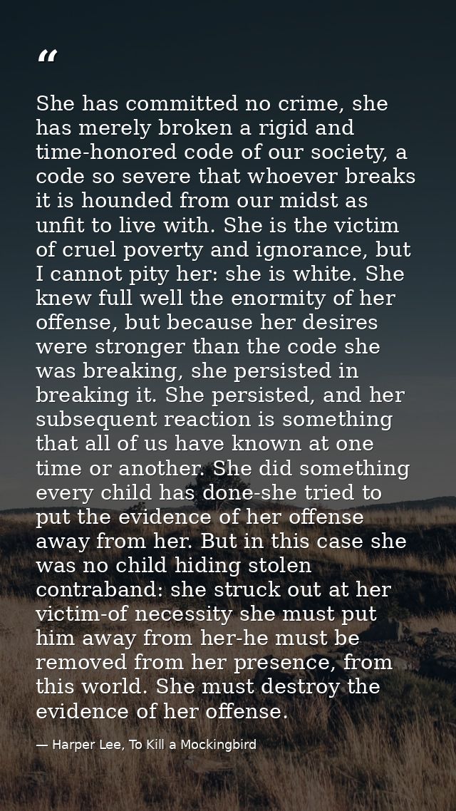 She has committed no crime, she has merely broken a rigid and time-honored code of our society, a code so severe that wh — Harper Lee, To Kill a Mockingbird