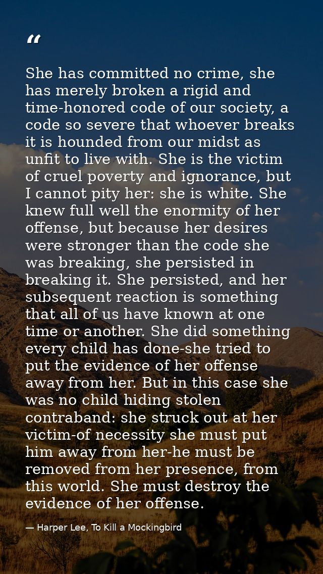 She has committed no crime, she has merely broken a rigid and time-honored code of our society, a code so severe that wh — Harper Lee, To Kill a Mockingbird