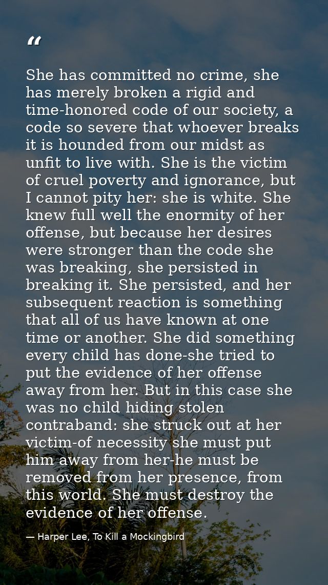 She has committed no crime, she has merely broken a rigid and time-honored code of our society, a code so severe that wh — Harper Lee, To Kill a Mockingbird
