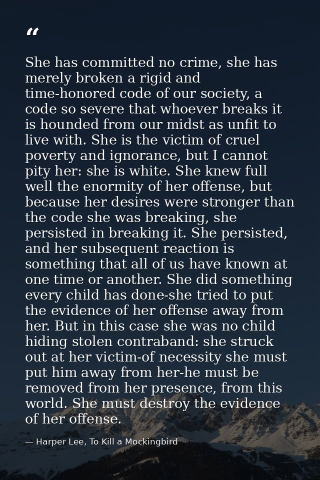 She has committed no crime, she has merely broken a rigid and time-honored code of our society, a code so severe that wh — Harper Lee, To Kill a Mockingbird