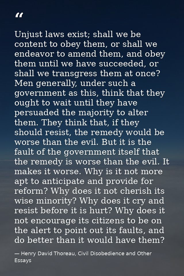 Unjust laws exist; shall we be content to obey them, or shall we endeavor to amend them, and obey them until we have suc — Henry David Thoreau, Civil Disobedience and Other Essays