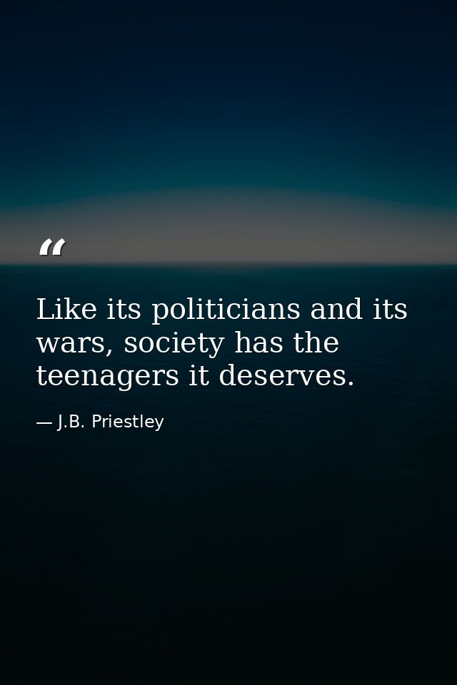 Like its politicians and its wars, society has the teenagers it deserves. — J.B. Priestley
