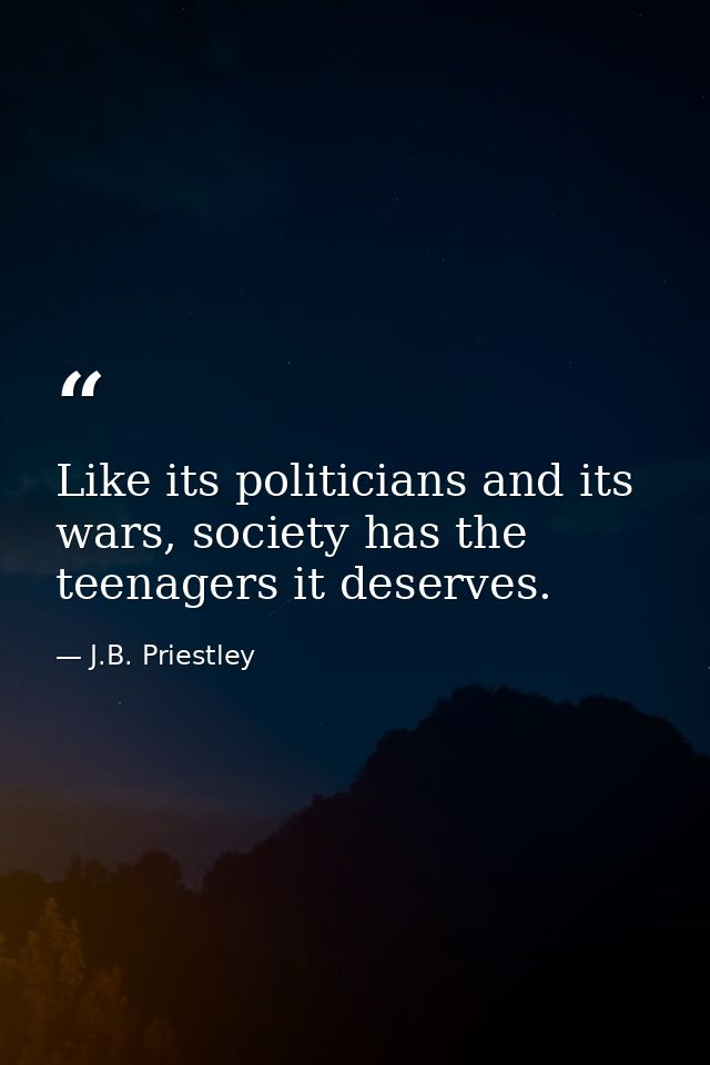 Like its politicians and its wars, society has the teenagers it deserves. — J.B. Priestley