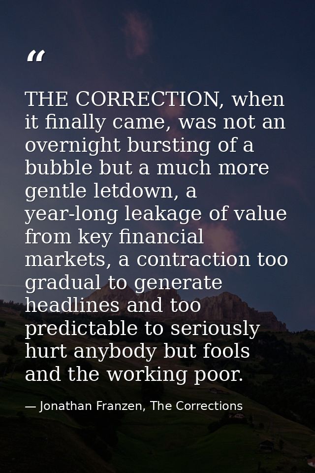 THE CORRECTION, when it finally came, was not an overnight bursting of a bubble but a much more gentle letdown, a year-l — Jonathan Franzen, The Corrections