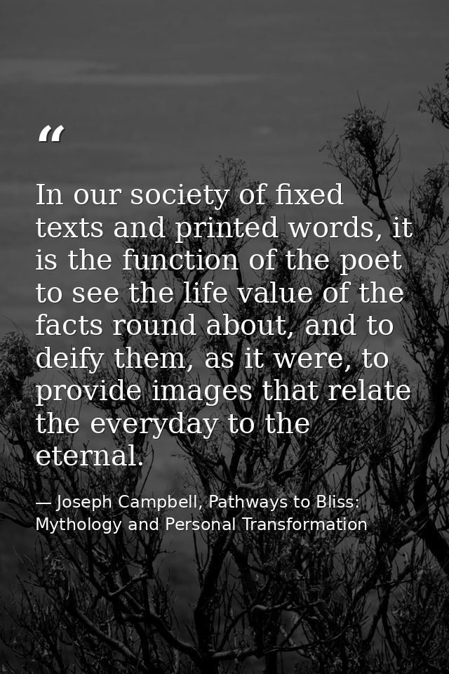 In our society of fixed texts and printed words, it is the function of the poet to see the life value of the facts round — Joseph Campbell, Pathways to Bliss: Mythology and Personal Transformation