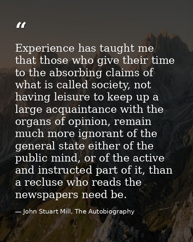 Experience has taught me that those who give their time to the absorbing claims of what is called society, not having le — John Stuart Mill, The Autobiography
