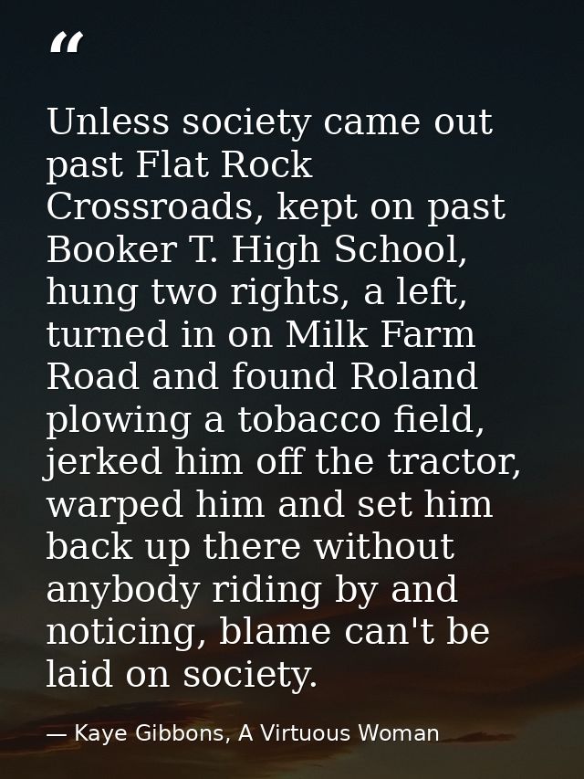 Unless society came out past Flat Rock Crossroads, kept on past Booker T. High School, hung two rights, a left, turned i — Kaye Gibbons, A Virtuous Woman