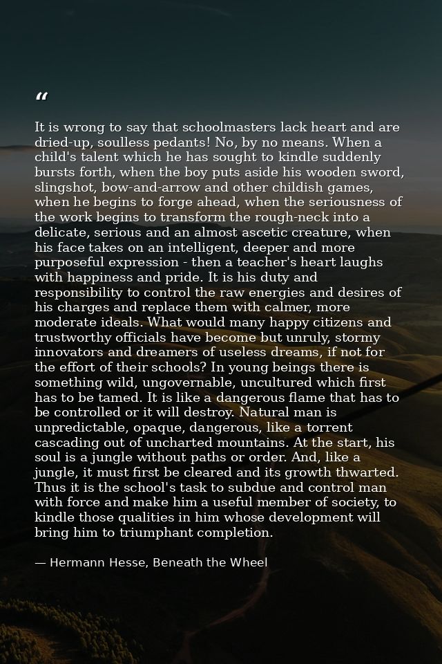 It is wrong to say that schoolmasters lack heart and are dried-up, soulless pedants! No, by no means. When a child's tal — Hermann Hesse, Beneath the Wheel