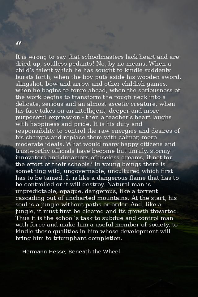It is wrong to say that schoolmasters lack heart and are dried-up, soulless pedants! No, by no means. When a child's tal — Hermann Hesse, Beneath the Wheel