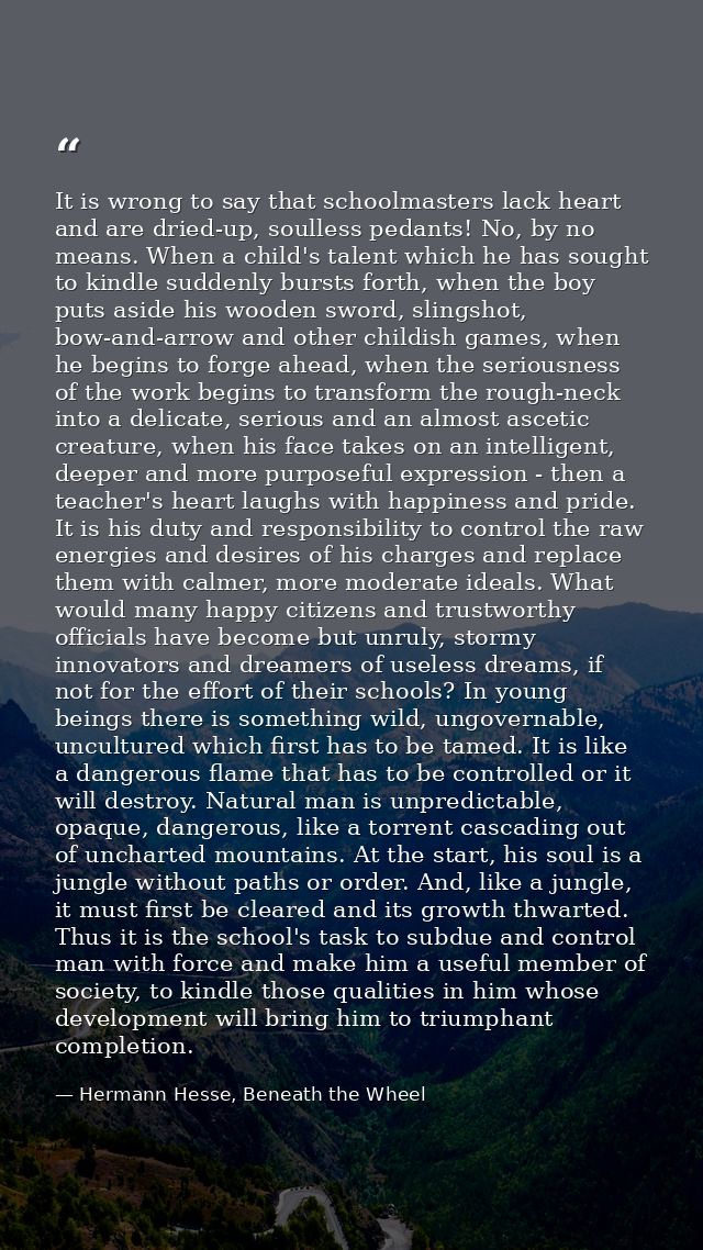 It is wrong to say that schoolmasters lack heart and are dried-up, soulless pedants! No, by no means. When a child's tal — Hermann Hesse, Beneath the Wheel