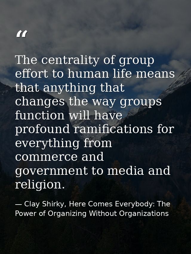The centrality of group effort to human life means that anything that changes the way groups function will have profound — Clay Shirky, Here Comes Everybody: The Power of Organizing Without Organizations