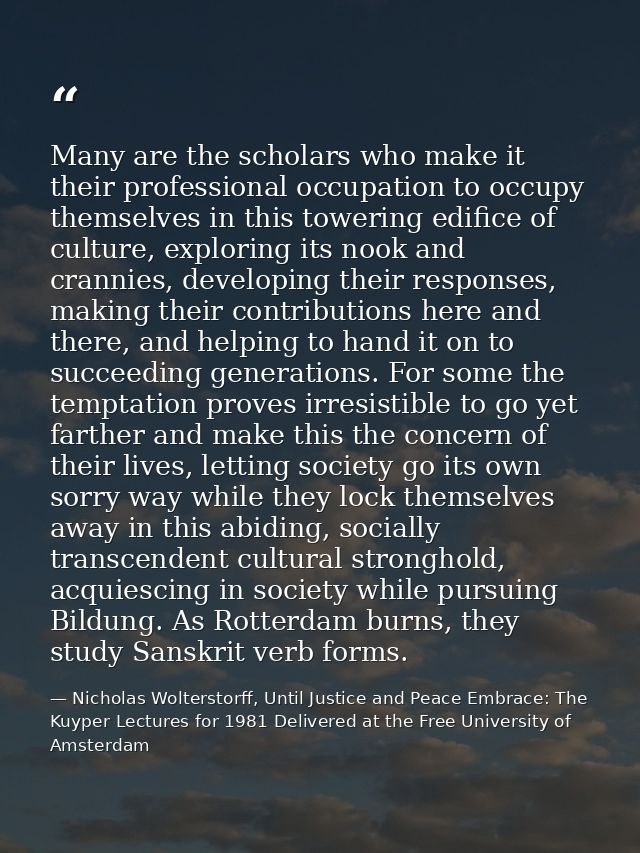 Many are the scholars who make it their professional occupation to occupy themselves in this towering edifice of culture — Nicholas Wolterstorff, Until Justice and Peace Embrace: The Kuyper Lectures for 1981 Delivered at the Free University of Amsterdam