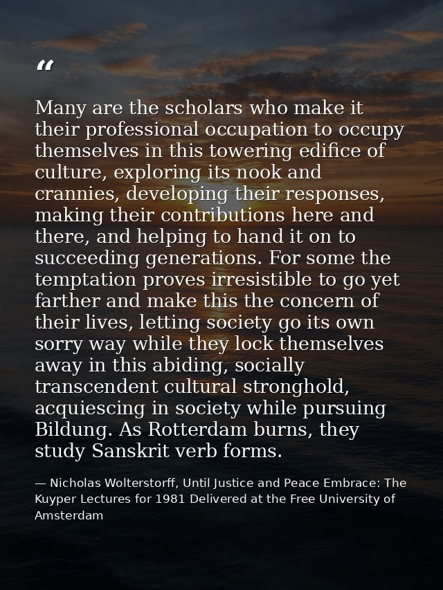 Many are the scholars who make it their professional occupation to occupy themselves in this towering edifice of culture — Nicholas Wolterstorff, Until Justice and Peace Embrace: The Kuyper Lectures for 1981 Delivered at the Free University of Amsterdam