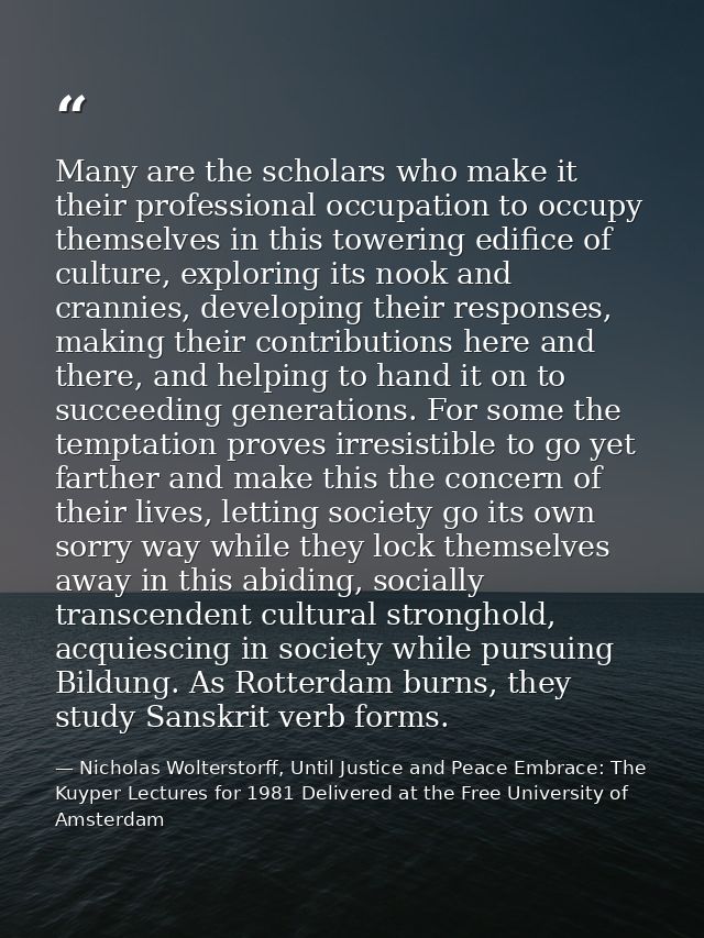 Many are the scholars who make it their professional occupation to occupy themselves in this towering edifice of culture — Nicholas Wolterstorff, Until Justice and Peace Embrace: The Kuyper Lectures for 1981 Delivered at the Free University of Amsterdam