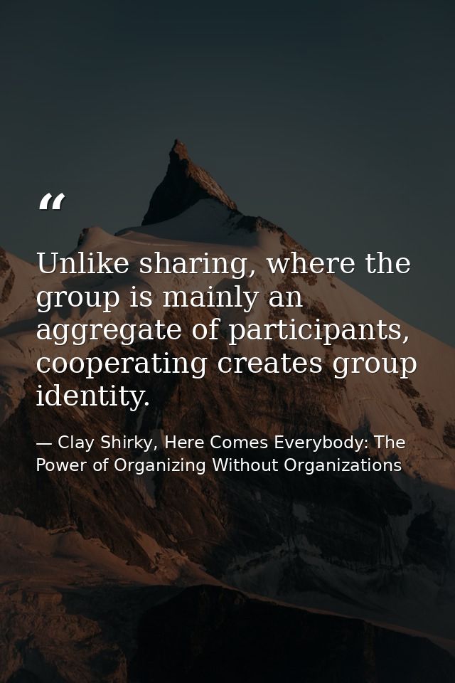 Unlike sharing, where the group is mainly an aggregate of participants, cooperating creates group identity. — Clay Shirky, Here Comes Everybody: The Power of Organizing Without Organizations
