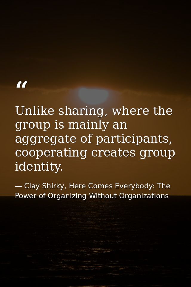 Unlike sharing, where the group is mainly an aggregate of participants, cooperating creates group identity. — Clay Shirky, Here Comes Everybody: The Power of Organizing Without Organizations