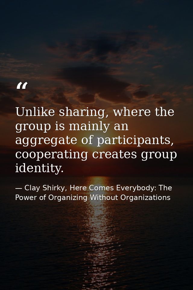 Unlike sharing, where the group is mainly an aggregate of participants, cooperating creates group identity. — Clay Shirky, Here Comes Everybody: The Power of Organizing Without Organizations