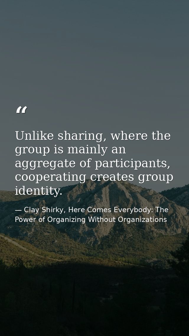 Unlike sharing, where the group is mainly an aggregate of participants, cooperating creates group identity. — Clay Shirky, Here Comes Everybody: The Power of Organizing Without Organizations