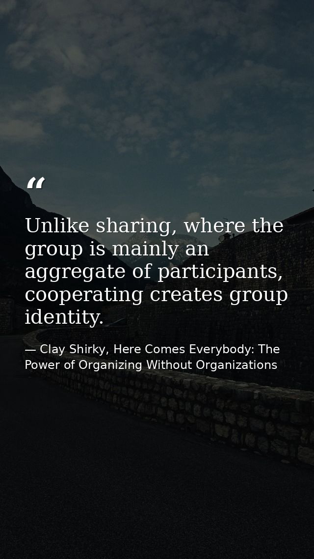 Unlike sharing, where the group is mainly an aggregate of participants, cooperating creates group identity. — Clay Shirky, Here Comes Everybody: The Power of Organizing Without Organizations