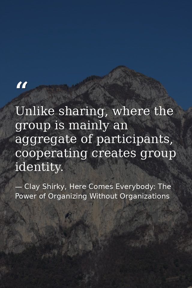 Unlike sharing, where the group is mainly an aggregate of participants, cooperating creates group identity. — Clay Shirky, Here Comes Everybody: The Power of Organizing Without Organizations