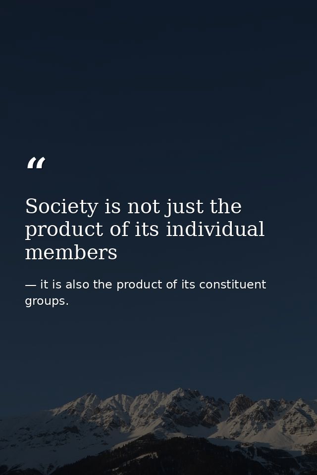 Society is not just the product of its individual members — it is also the product of its constituent groups.
