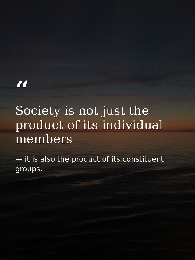 Society is not just the product of its individual members — it is also the product of its constituent groups.