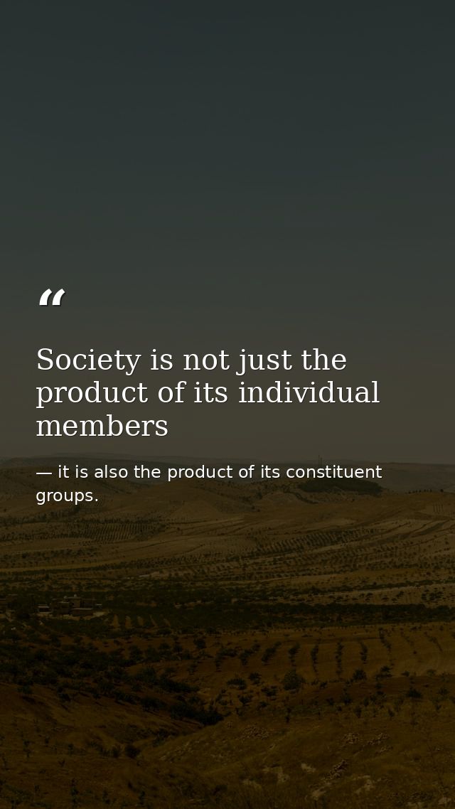 Society is not just the product of its individual members — it is also the product of its constituent groups.