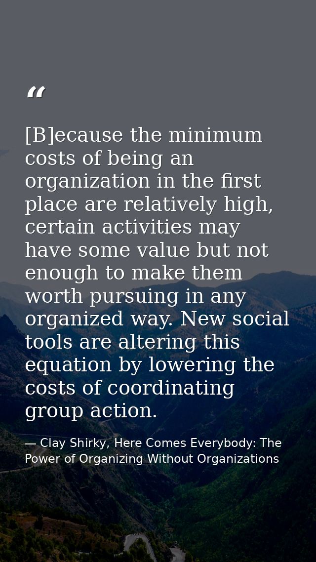 [B]ecause the minimum costs of being an organization in the first place are relatively high, certain activities may have — Clay Shirky, Here Comes Everybody: The Power of Organizing Without Organizations