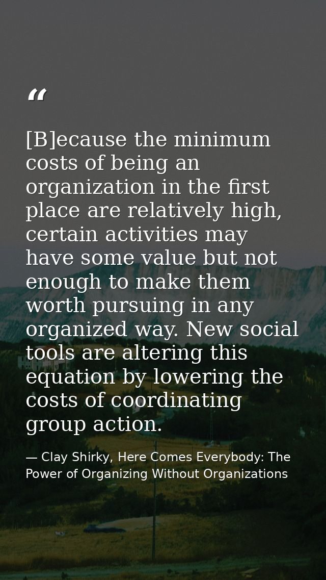 [B]ecause the minimum costs of being an organization in the first place are relatively high, certain activities may have — Clay Shirky, Here Comes Everybody: The Power of Organizing Without Organizations