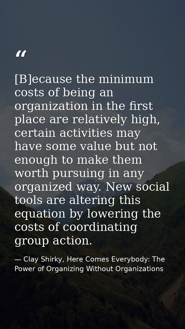 [B]ecause the minimum costs of being an organization in the first place are relatively high, certain activities may have — Clay Shirky, Here Comes Everybody: The Power of Organizing Without Organizations