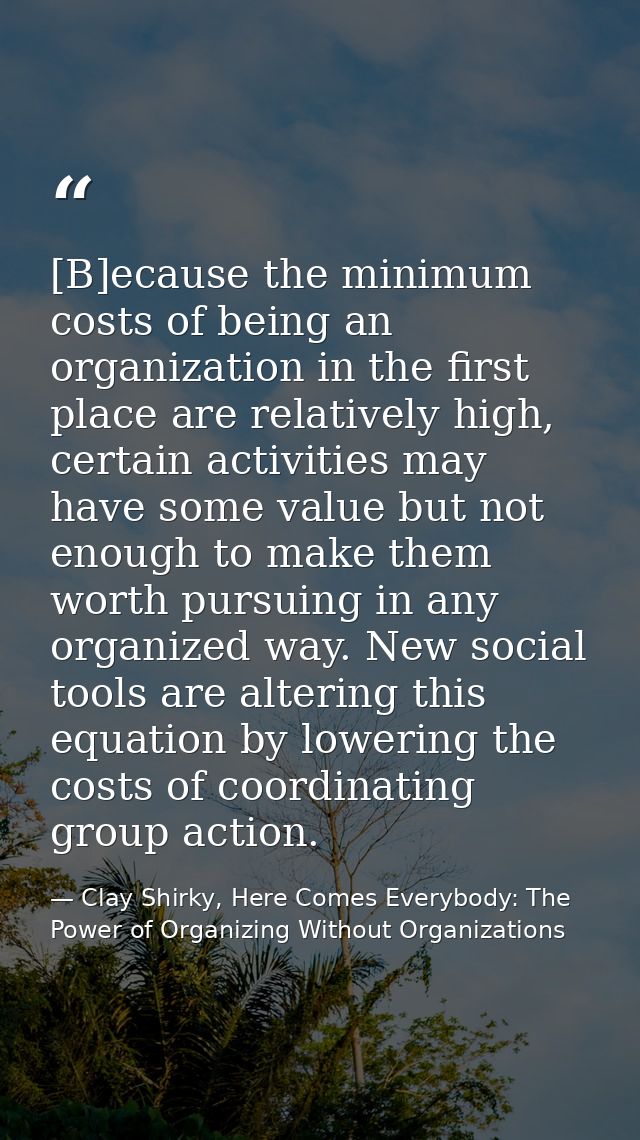 [B]ecause the minimum costs of being an organization in the first place are relatively high, certain activities may have — Clay Shirky, Here Comes Everybody: The Power of Organizing Without Organizations