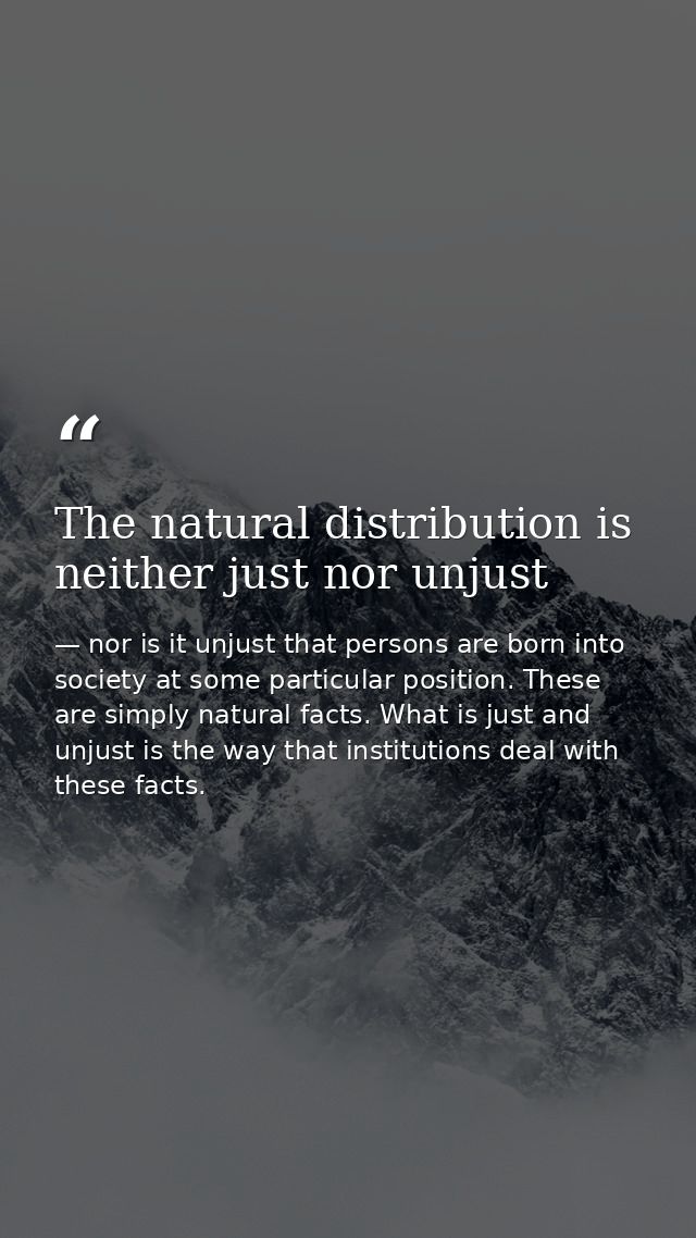 The natural distribution is neither just nor unjust — nor is it unjust that persons are born into society at some particular position. These are simply natural facts. What is just and unjust is the way that institutions deal with these facts.