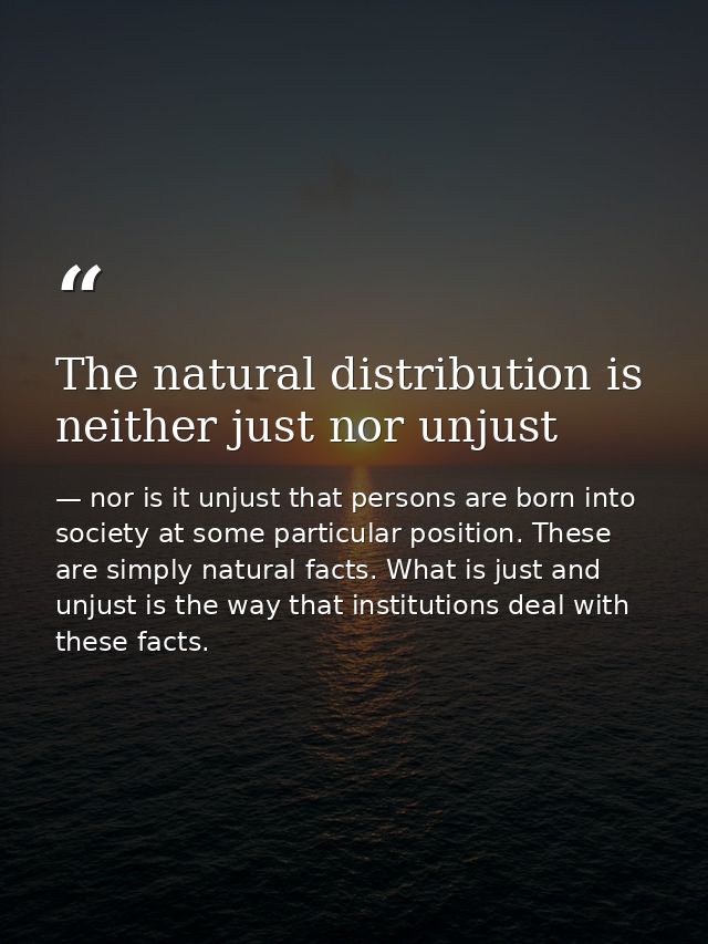 The natural distribution is neither just nor unjust — nor is it unjust that persons are born into society at some particular position. These are simply natural facts. What is just and unjust is the way that institutions deal with these facts.