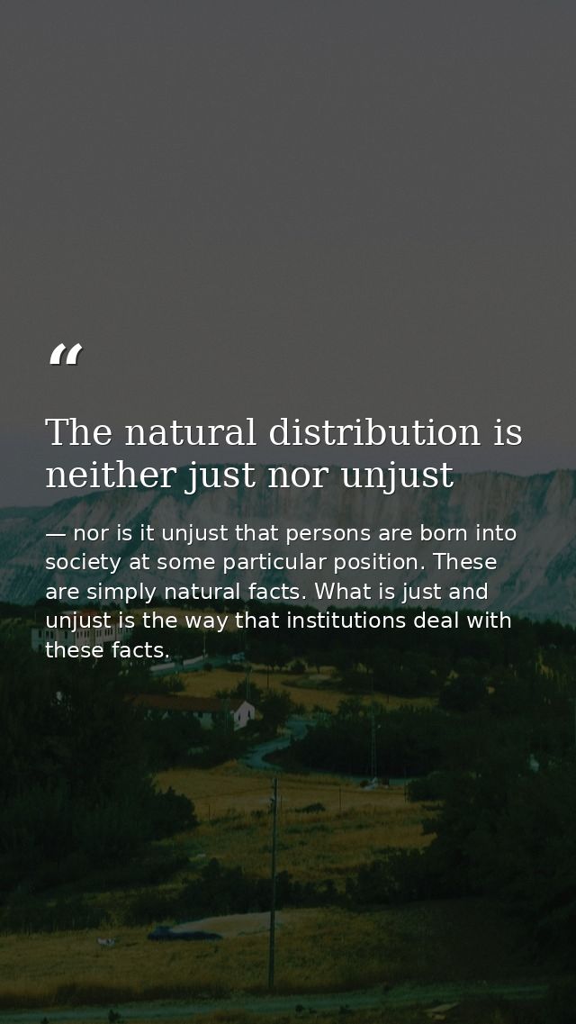 The natural distribution is neither just nor unjust — nor is it unjust that persons are born into society at some particular position. These are simply natural facts. What is just and unjust is the way that institutions deal with these facts.