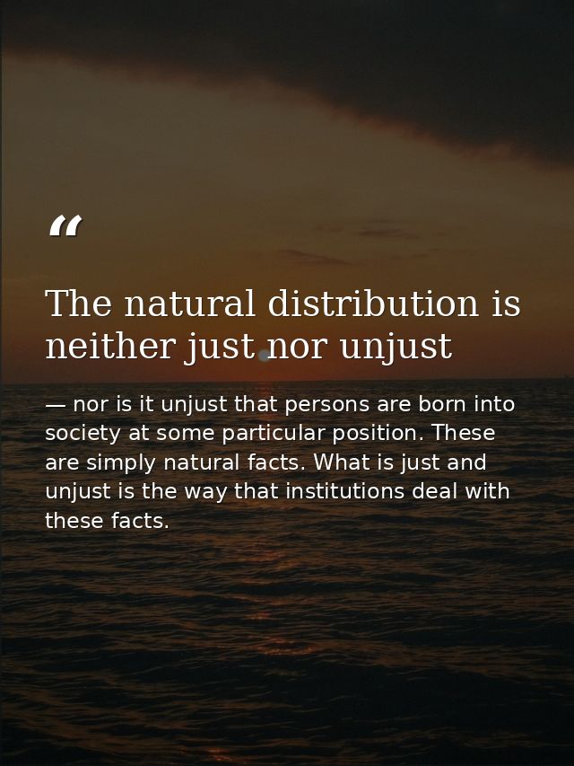 The natural distribution is neither just nor unjust — nor is it unjust that persons are born into society at some particular position. These are simply natural facts. What is just and unjust is the way that institutions deal with these facts.