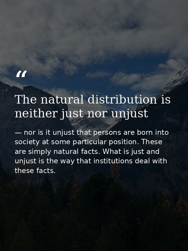 The natural distribution is neither just nor unjust — nor is it unjust that persons are born into society at some particular position. These are simply natural facts. What is just and unjust is the way that institutions deal with these facts.