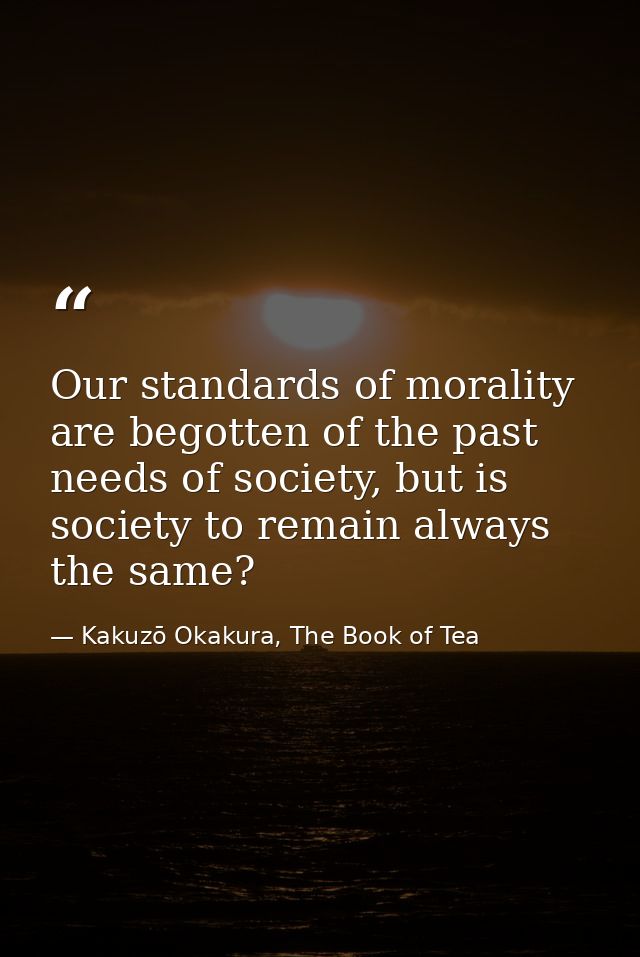 Our standards of morality are begotten of the past needs of society, but is society to remain always the same? — Kakuzō Okakura, The Book of Tea