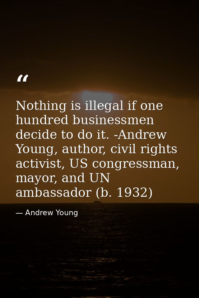 Nothing is illegal if one hundred businessmen decide to do it. -Andrew Young, author, civil rights activist, US congress — Andrew Young