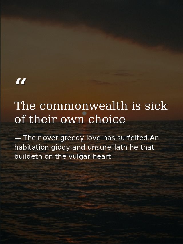 The commonwealth is sick of their own choice — Their over-greedy love has surfeited.An habitation giddy and unsureHath he that buildeth on the vulgar heart.