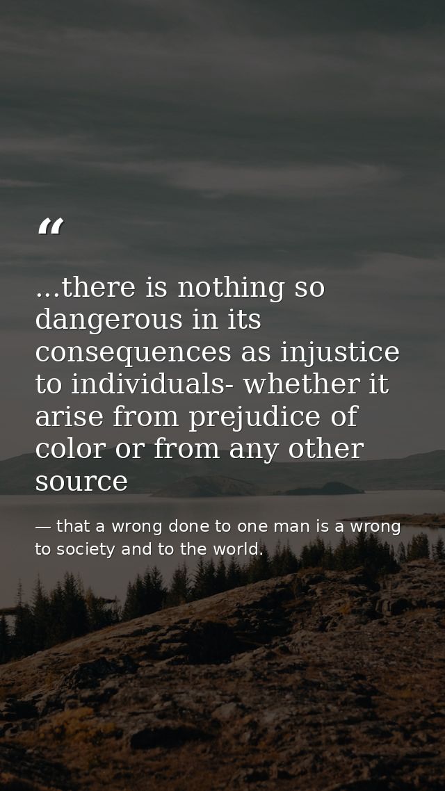 ...there is nothing so dangerous in its consequences as injustice to individuals- whether it arise from prejudice of col — that a wrong done to one man is a wrong to society and to the world.