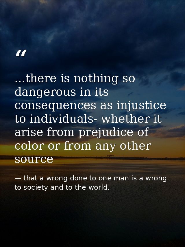 ...there is nothing so dangerous in its consequences as injustice to individuals- whether it arise from prejudice of col — that a wrong done to one man is a wrong to society and to the world.