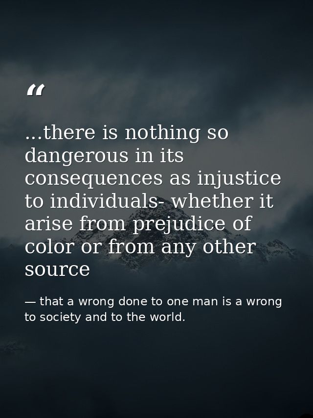 ...there is nothing so dangerous in its consequences as injustice to individuals- whether it arise from prejudice of col — that a wrong done to one man is a wrong to society and to the world.